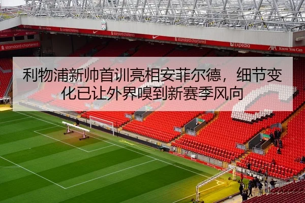 利物浦新帅首训亮相安菲尔德，细节变化已让外界嗅到新赛季风向