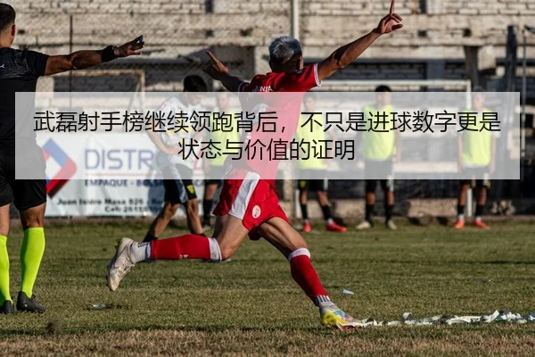 武磊射手榜继续领跑背后，不只是进球数字更是状态与价值的证明