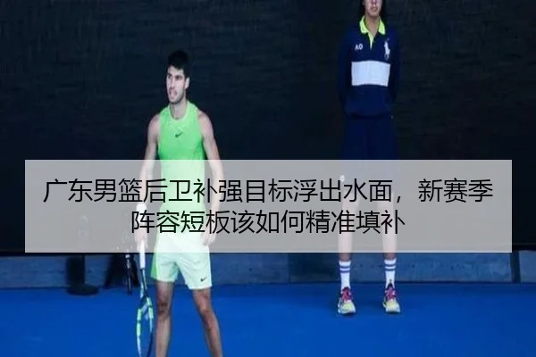 广东男篮后卫补强目标浮出水面，新赛季阵容短板该如何精准填补