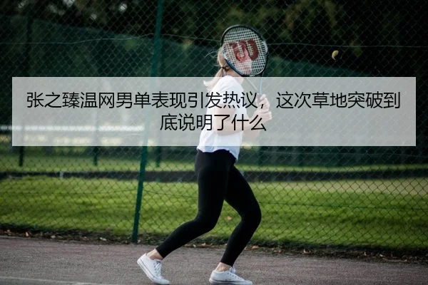 张之臻温网男单表现引发热议，这次草地突破到底说明了什么